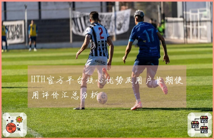 HTH官方平台核心优势及用户长期使用评价汇总分析