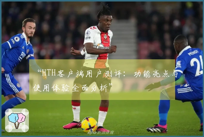 “HTH客户端用户测评：功能亮点与使用体验全面分析”