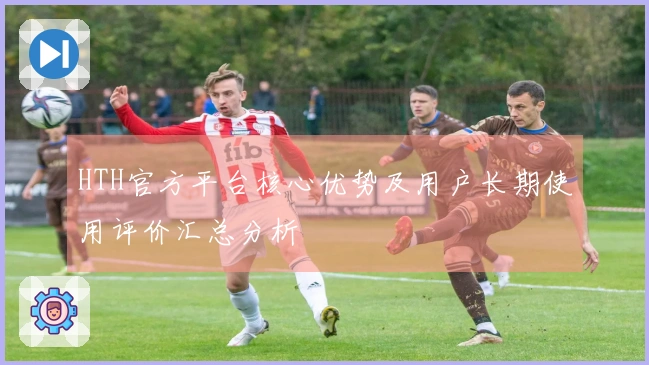 HTH官方平台核心优势及用户长期使用评价汇总分析